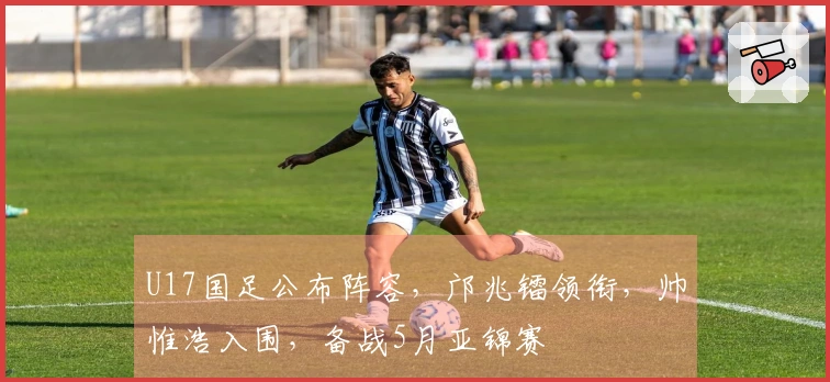 U17国足公布阵容，邝兆镭领衔，帅惟浩入围，备战5月亚锦赛