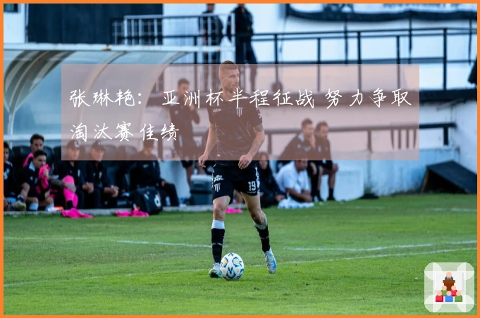 张琳艳：亚洲杯半程征战 努力争取淘汰赛佳绩