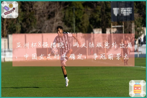 亚洲杯8强揭晓！两大劲旅意外出局，中国女足对手确定，争冠前景光明