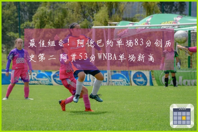 最佳组合！阿德巴约单场83分创历史第二 阿贾53分WNBA单场新高