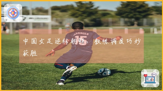 中国女足逆转朝鲜，教练调度巧妙获胜