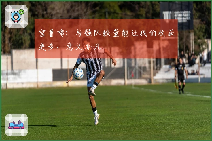 宫鲁鸣：与强队较量能让我们收获更多，意义非凡