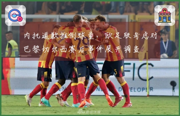 内托道歉推倒球童，欧足联考虑对巴黎切尔西赛后事件展开调查