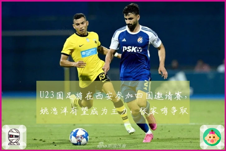 U23国足将在西安参加四国邀请赛，姚浩洋有望成为主力，张家鸣争取上场机会