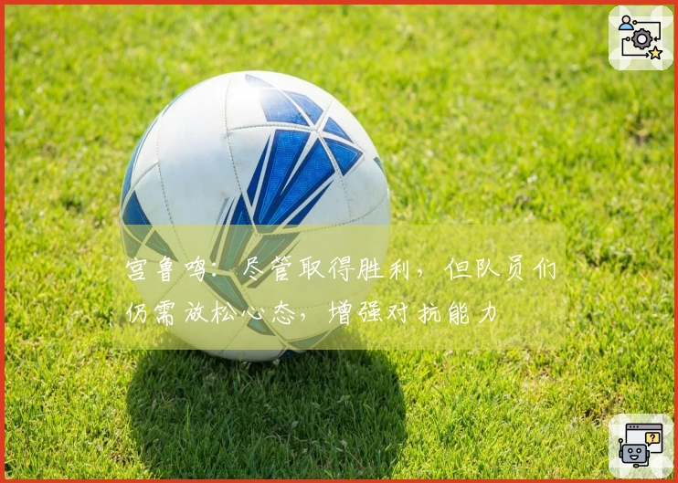 宫鲁鸣：尽管取得胜利，但队员们仍需放松心态，增强对抗能力