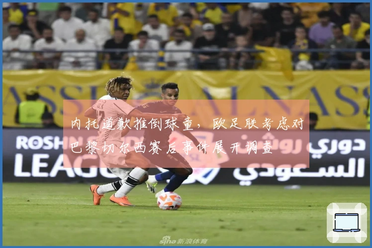 内托道歉推倒球童，欧足联考虑对巴黎切尔西赛后事件展开调查