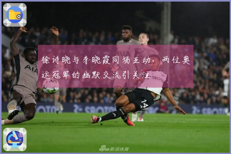 徐诗晓与李晓霞同场互动，两位奥运冠军的幽默交流引关注