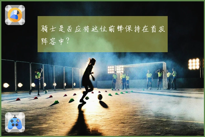 骑士是否应将这位前锋保持在首发阵容中？