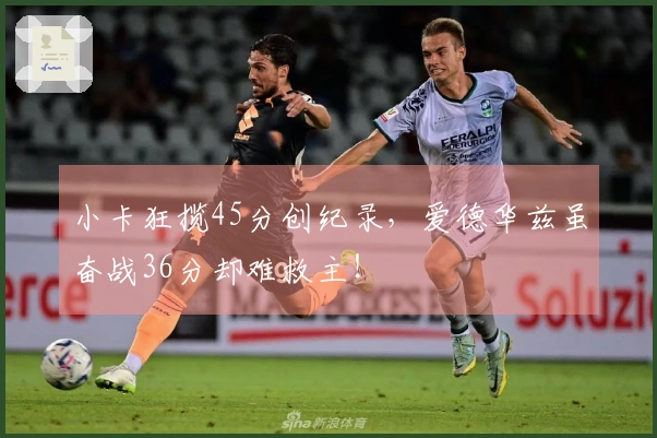 小卡狂揽45分创纪录，爱德华兹虽奋战36分却难救主！