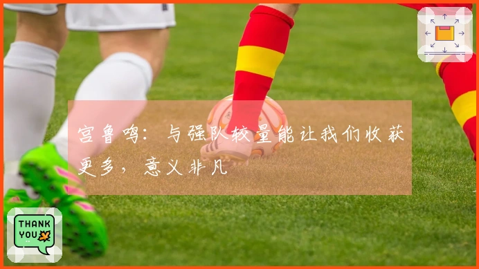 宫鲁鸣：与强队较量能让我们收获更多，意义非凡