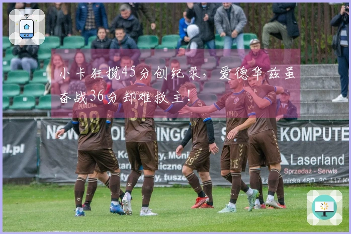 小卡狂揽45分创纪录，爱德华兹虽奋战36分却难救主！