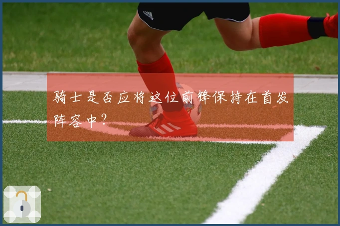 骑士是否应将这位前锋保持在首发阵容中？