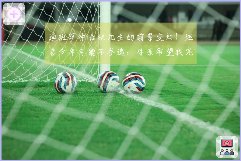 迪班萨冲击状元生的前景变幻！坦言今年可能不参选，母亲希望我完成大学学业