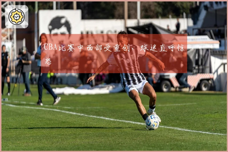 CBA比赛中面部受重创，球迷直呼惊恐