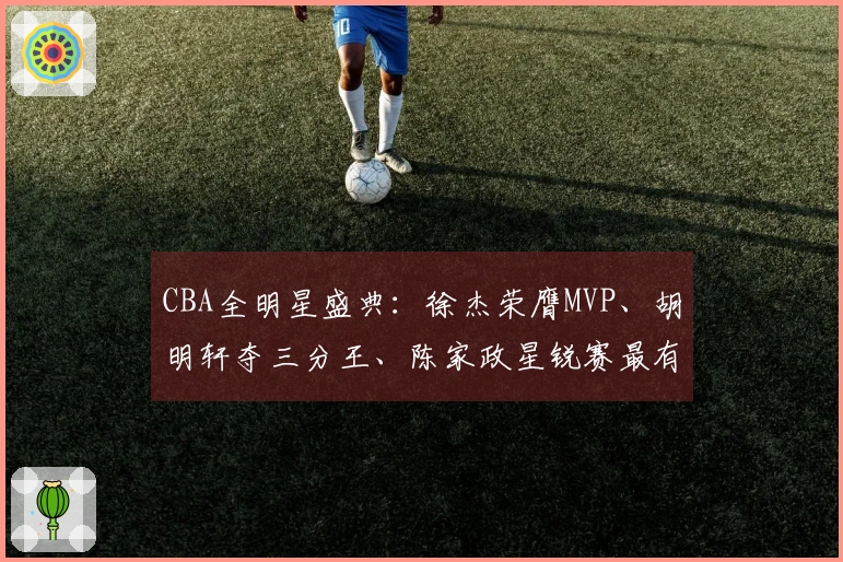 CBA全明星盛典：徐杰荣膺MVP、胡明轩夺三分王、陈家政星锐赛最有价值球员