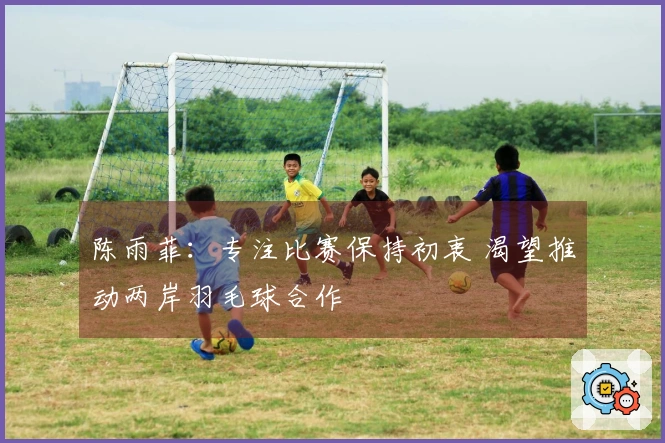 陈雨菲：专注比赛保持初衷 渴望推动两岸羽毛球合作