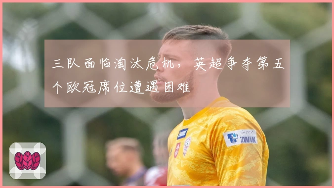 三队面临淘汰危机，英超争夺第五个欧冠席位遭遇困难