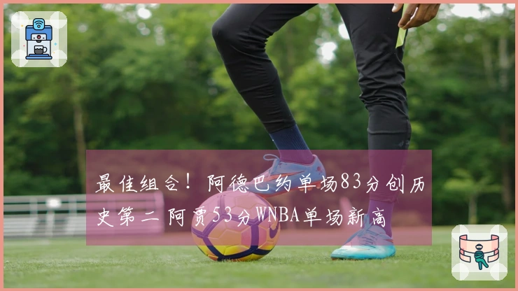 最佳组合！阿德巴约单场83分创历史第二 阿贾53分WNBA单场新高