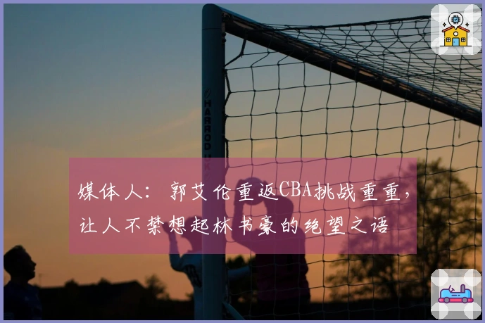 媒体人：郭艾伦重返CBA挑战重重，让人不禁想起林书豪的绝望之语