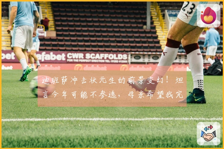 迪班萨冲击状元生的前景变幻！坦言今年可能不参选，母亲希望我完成大学学业